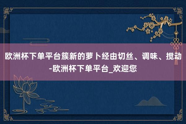 欧洲杯下单平台簇新的萝卜经由切丝、调味、搅动-欧洲杯下单平台_欢迎您