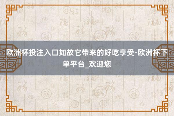 欧洲杯投注入口如故它带来的好吃享受-欧洲杯下单平台_欢迎您