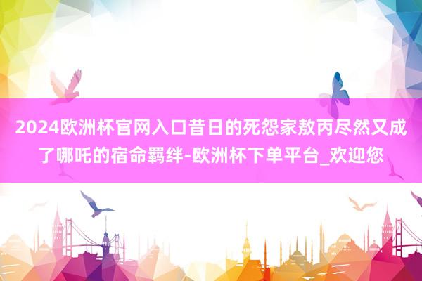 2024欧洲杯官网入口昔日的死怨家敖丙尽然又成了哪吒的宿命羁绊-欧洲杯下单平台_欢迎您