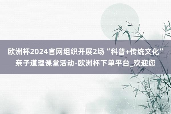 欧洲杯2024官网组织开展2场“科普+传统文化”亲子道理课堂活动-欧洲杯下单平台_欢迎您