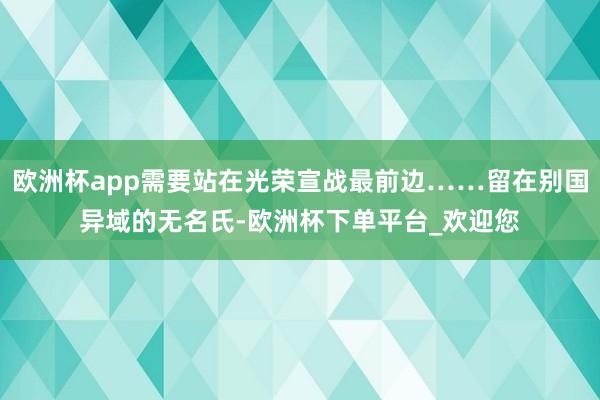 欧洲杯app需要站在光荣宣战最前边……留在别国异域的无名氏-欧洲杯下单平台_欢迎您