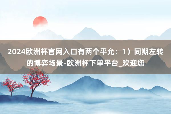 2024欧洲杯官网入口有两个平允：1）同期左转的博弈场景-欧洲杯下单平台_欢迎您