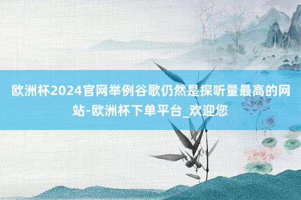 欧洲杯2024官网举例谷歌仍然是探听量最高的网站-欧洲杯下单平台_欢迎您
