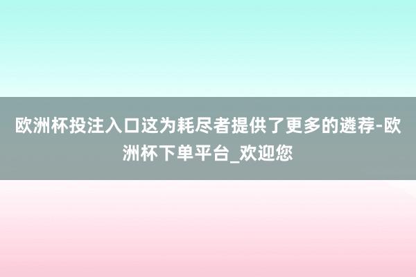 欧洲杯投注入口这为耗尽者提供了更多的遴荐-欧洲杯下单平台_欢迎您