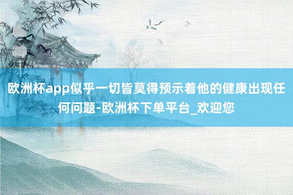 欧洲杯app似乎一切皆莫得预示着他的健康出现任何问题-欧洲杯下单平台_欢迎您