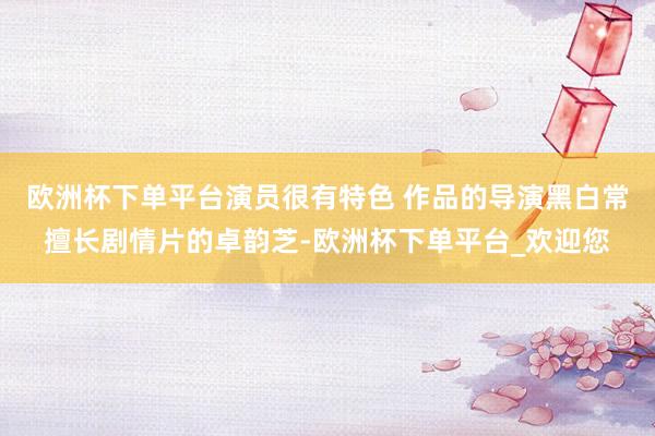 欧洲杯下单平台演员很有特色 作品的导演黑白常擅长剧情片的卓韵芝-欧洲杯下单平台_欢迎您