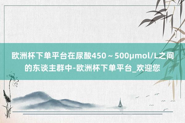 欧洲杯下单平台在尿酸450～500μmol/L之间的东谈主群中-欧洲杯下单平台_欢迎您