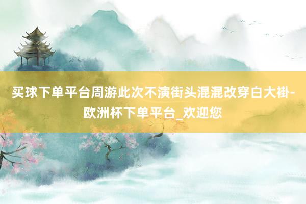 买球下单平台周游此次不演街头混混改穿白大褂-欧洲杯下单平台_欢迎您