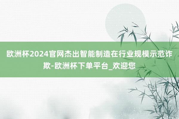 欧洲杯2024官网杰出智能制造在行业规模示范诈欺-欧洲杯下单平台_欢迎您