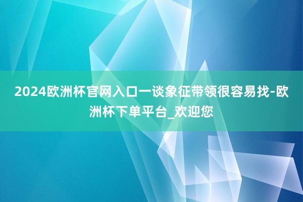 2024欧洲杯官网入口一谈象征带领很容易找-欧洲杯下单平台_欢迎您