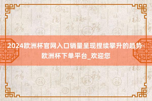 2024欧洲杯官网入口销量呈现捏续攀升的趋势-欧洲杯下单平台_欢迎您