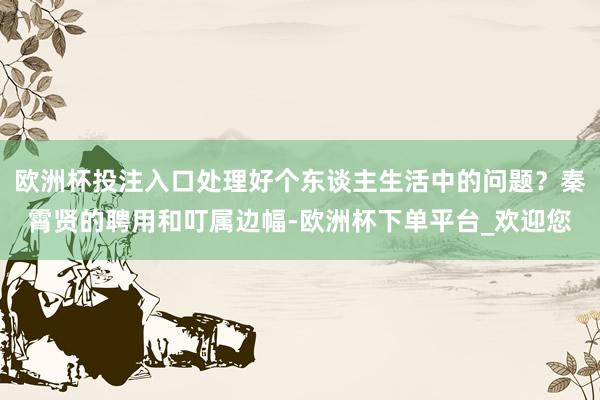 欧洲杯投注入口处理好个东谈主生活中的问题？秦霄贤的聘用和叮属边幅-欧洲杯下单平台_欢迎您