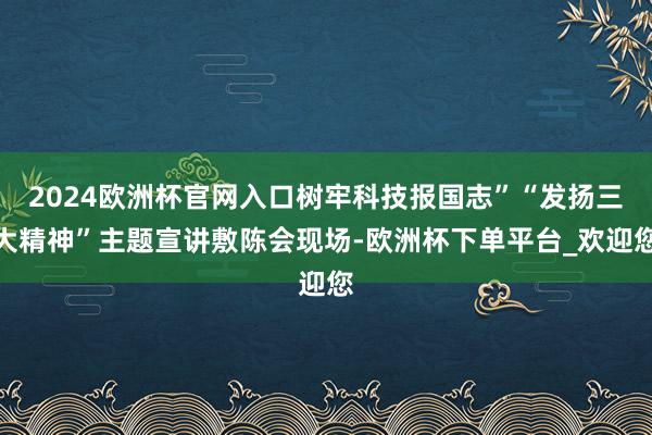 2024欧洲杯官网入口树牢科技报国志”“发扬三大精神”主题宣讲敷陈会现场-欧洲杯下单平台_欢迎您