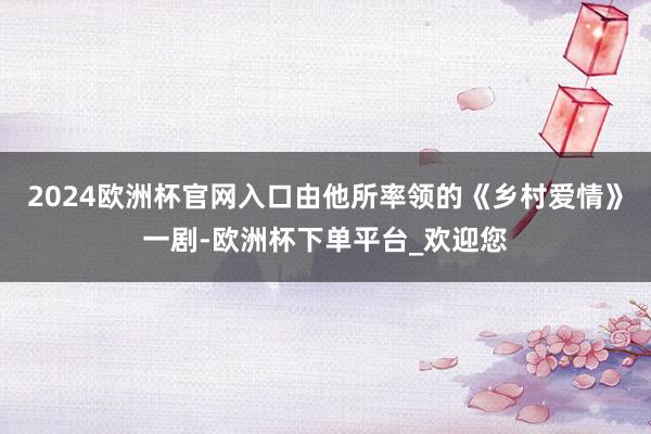 2024欧洲杯官网入口由他所率领的《乡村爱情》一剧-欧洲杯下单平台_欢迎您