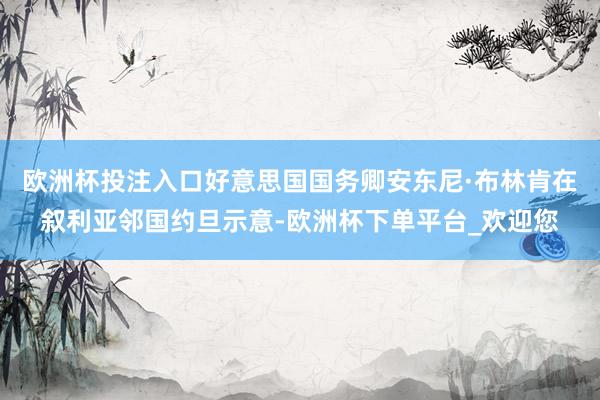 欧洲杯投注入口好意思国国务卿安东尼·布林肯在叙利亚邻国约旦示意-欧洲杯下单平台_欢迎您