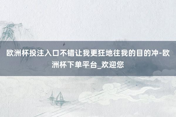 欧洲杯投注入口不错让我更狂地往我的目的冲-欧洲杯下单平台_欢迎您