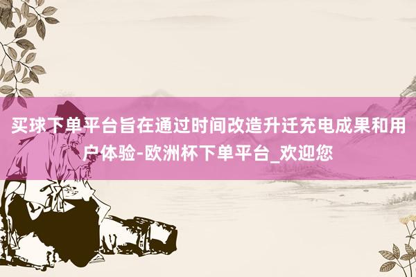 买球下单平台旨在通过时间改造升迁充电成果和用户体验-欧洲杯下单平台_欢迎您