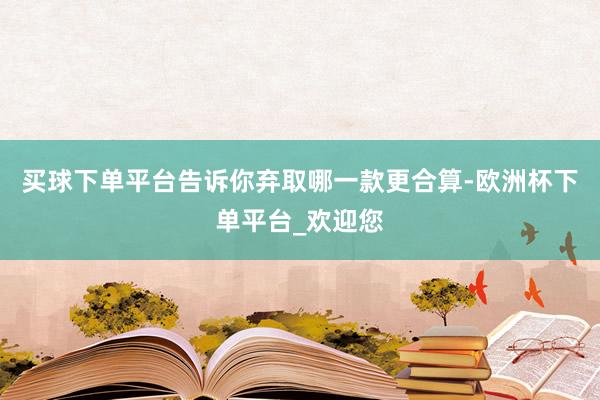 买球下单平台告诉你弃取哪一款更合算-欧洲杯下单平台_欢迎您