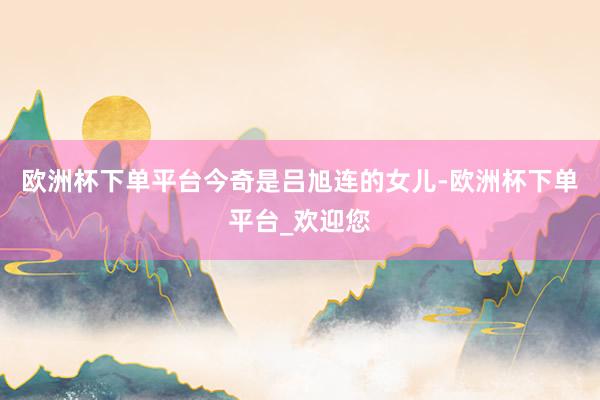 欧洲杯下单平台　　今奇是吕旭连的女儿-欧洲杯下单平台_欢迎您