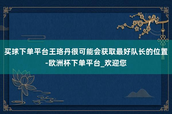 买球下单平台王珞丹很可能会获取最好队长的位置-欧洲杯下单平台_欢迎您