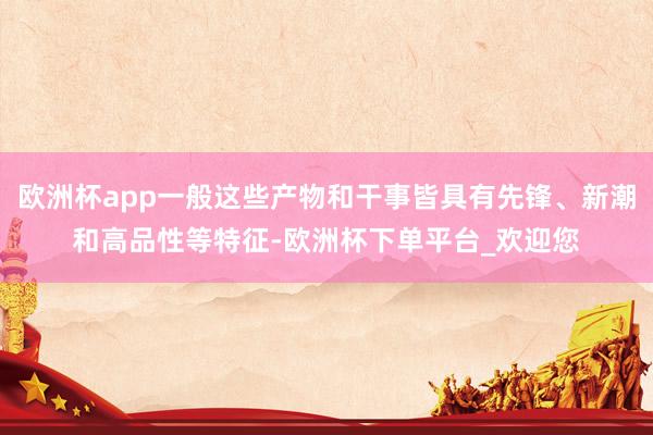 欧洲杯app一般这些产物和干事皆具有先锋、新潮和高品性等特征-欧洲杯下单平台_欢迎您