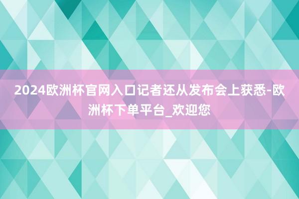 2024欧洲杯官网入口　　记者还从发布会上获悉-欧洲杯下单平台_欢迎您