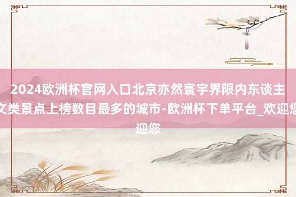 2024欧洲杯官网入口北京亦然寰宇界限内东谈主文类景点上榜数目最多的城市-欧洲杯下单平台_欢迎您