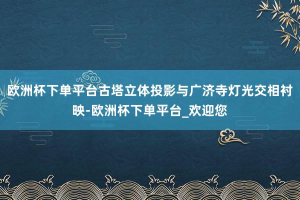 欧洲杯下单平台古塔立体投影与广济寺灯光交相衬映-欧洲杯下单平台_欢迎您