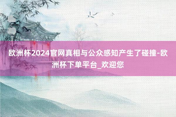 欧洲杯2024官网真相与公众感知产生了碰撞-欧洲杯下单平台_欢迎您