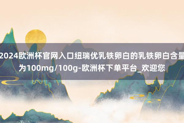 2024欧洲杯官网入口纽瑞优乳铁卵白的乳铁卵白含量为100mg/100g-欧洲杯下单平台_欢迎您