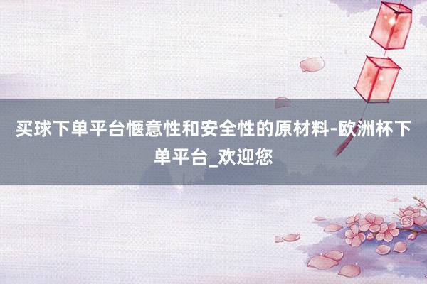 买球下单平台惬意性和安全性的原材料-欧洲杯下单平台_欢迎您