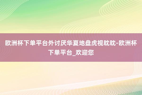 欧洲杯下单平台外讨厌华夏地盘虎视眈眈-欧洲杯下单平台_欢迎您