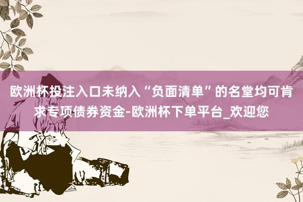 欧洲杯投注入口未纳入“负面清单”的名堂均可肯求专项债券资金-欧洲杯下单平台_欢迎您