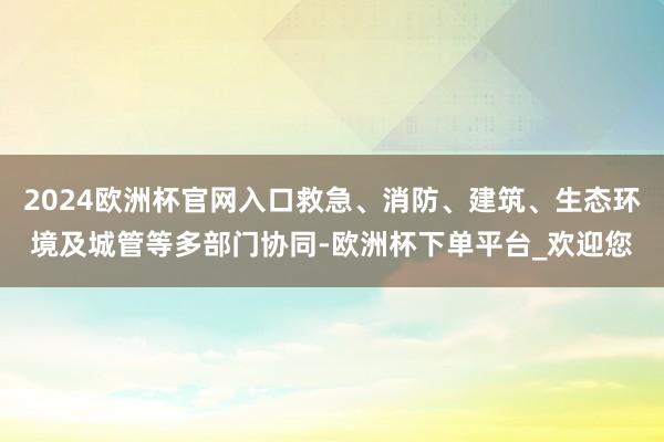 2024欧洲杯官网入口救急、消防、建筑、生态环境及城管等多部门协同-欧洲杯下单平台_欢迎您
