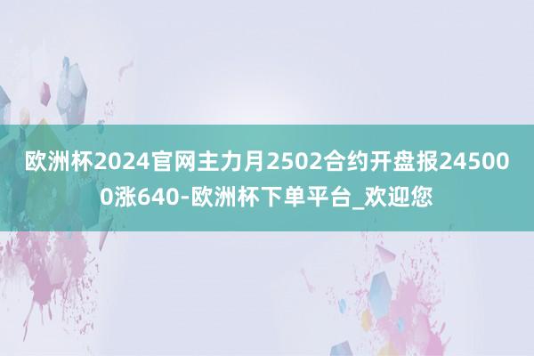 欧洲杯2024官网主力月2502合约开盘报245000涨640-欧洲杯下单平台_欢迎您