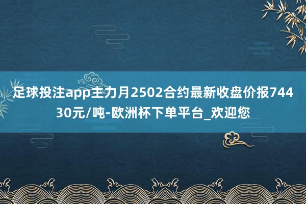 足球投注app主力月2502合约最新收盘价报74430元/吨-欧洲杯下单平台_欢迎您