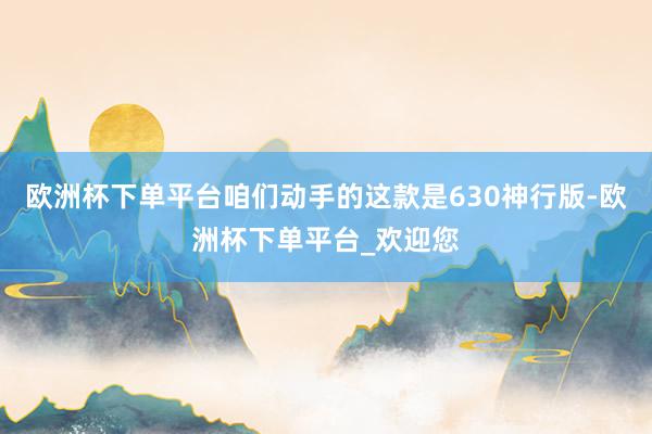 欧洲杯下单平台咱们动手的这款是630神行版-欧洲杯下单平台_欢迎您