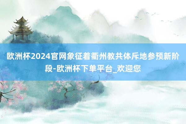 欧洲杯2024官网象征着衢州教共体斥地参预新阶段-欧洲杯下单平台_欢迎您