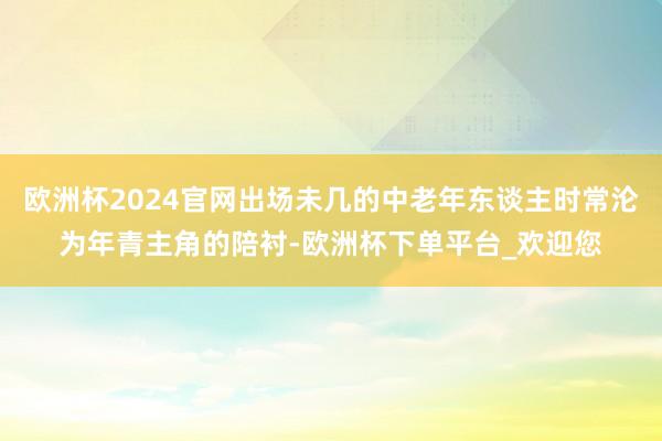 欧洲杯2024官网出场未几的中老年东谈主时常沦为年青主角的陪衬-欧洲杯下单平台_欢迎您