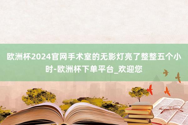 欧洲杯2024官网手术室的无影灯亮了整整五个小时-欧洲杯下单平台_欢迎您