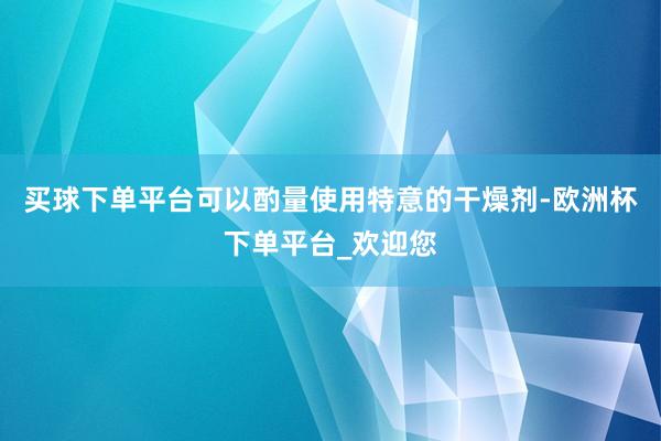 买球下单平台可以酌量使用特意的干燥剂-欧洲杯下单平台_欢迎您