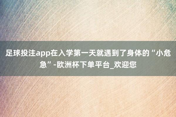 足球投注app在入学第一天就遇到了身体的“小危急”-欧洲杯下单平台_欢迎您