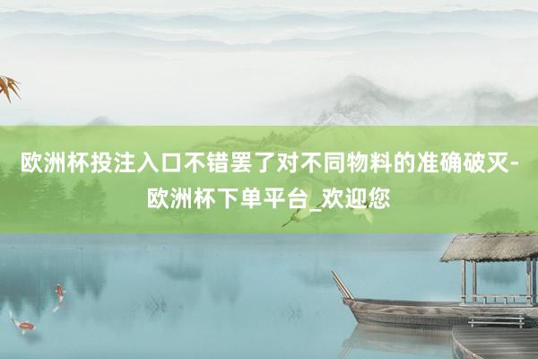 欧洲杯投注入口不错罢了对不同物料的准确破灭-欧洲杯下单平台_欢迎您