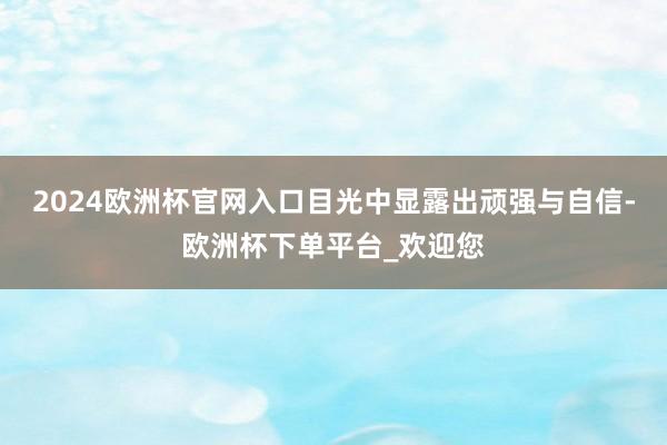 2024欧洲杯官网入口目光中显露出顽强与自信-欧洲杯下单平台_欢迎您