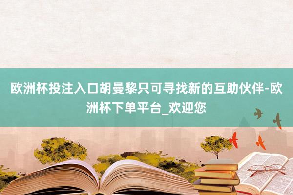 欧洲杯投注入口胡曼黎只可寻找新的互助伙伴-欧洲杯下单平台_欢迎您