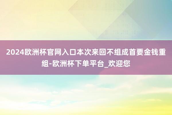 2024欧洲杯官网入口本次来回不组成首要金钱重组-欧洲杯下单平台_欢迎您