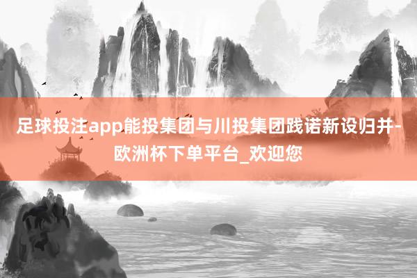 足球投注app能投集团与川投集团践诺新设归并-欧洲杯下单平台_欢迎您