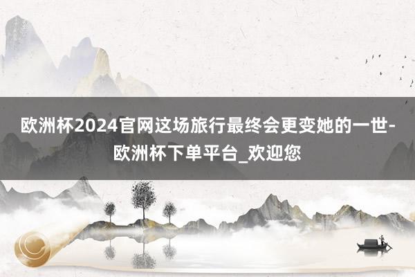 欧洲杯2024官网这场旅行最终会更变她的一世-欧洲杯下单平台_欢迎您