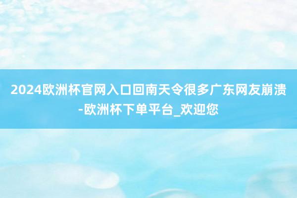 2024欧洲杯官网入口回南天令很多广东网友崩溃-欧洲杯下单平台_欢迎您