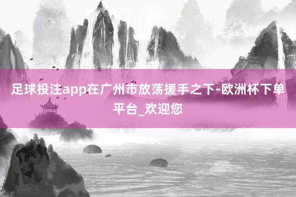 足球投注app在广州市放荡援手之下-欧洲杯下单平台_欢迎您